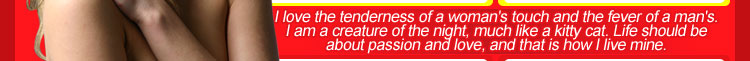 I love the tenderness of a woman's touch and the fever of a man's.  I am a creature of the night, much like a kitty cat.  Life should be about passion and love, and that is how I live mine.